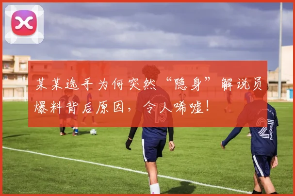 某某选手为何突然“隐身”解说员爆料背后原因，令人唏嘘！