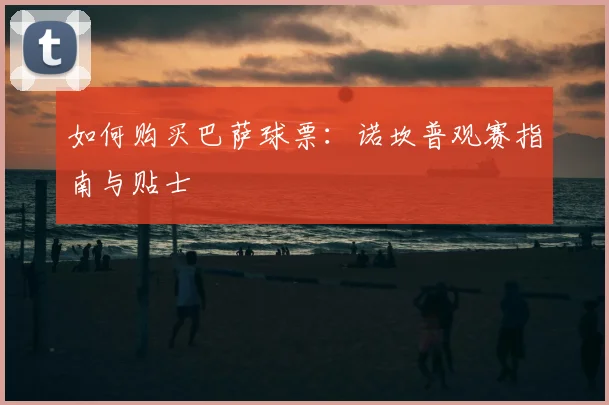 如何购买巴萨球票：诺坎普观赛指南与贴士