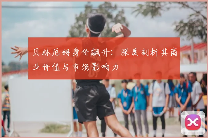 贝林厄姆身价飙升：深度剖析其商业价值与市场影响力