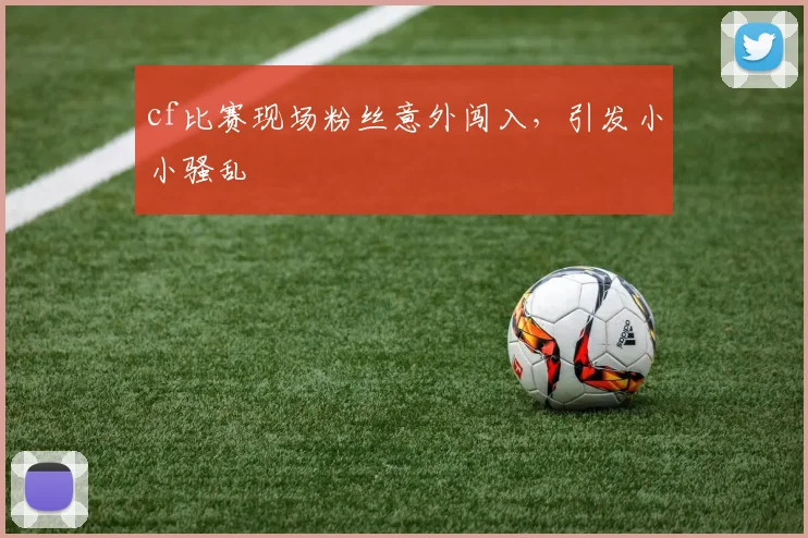 cf比赛现场粉丝意外闯入,引发小小骚乱