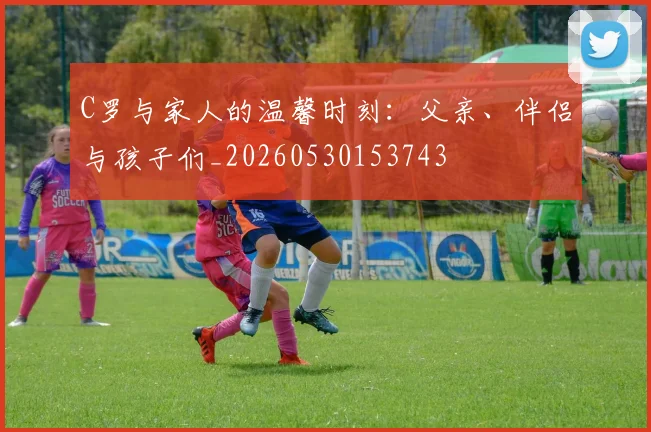 C罗与家人的温馨时刻:父亲、伴侣与孩子们_20260530153743