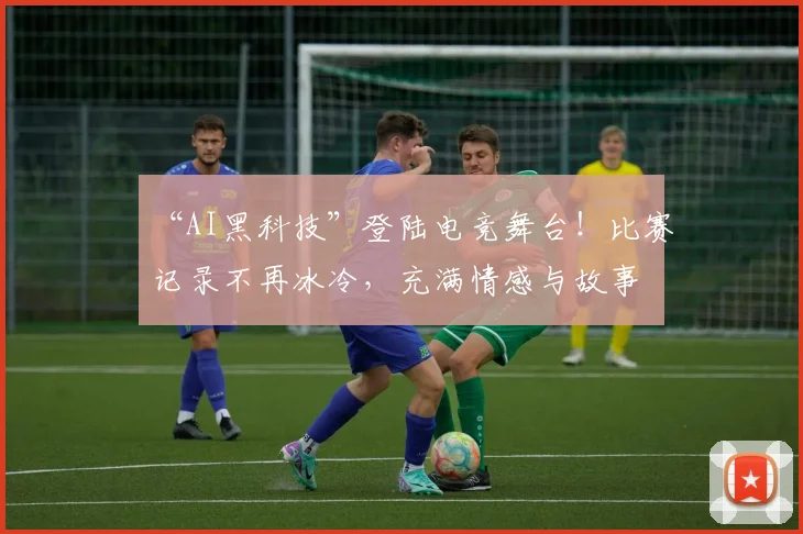 “AI黑科技”登陆电竞舞台!比赛记录不再冰冷,充满情感与故事