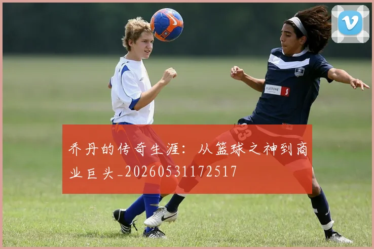 乔丹的传奇生涯：从篮球之神到商业巨头_20260531172517