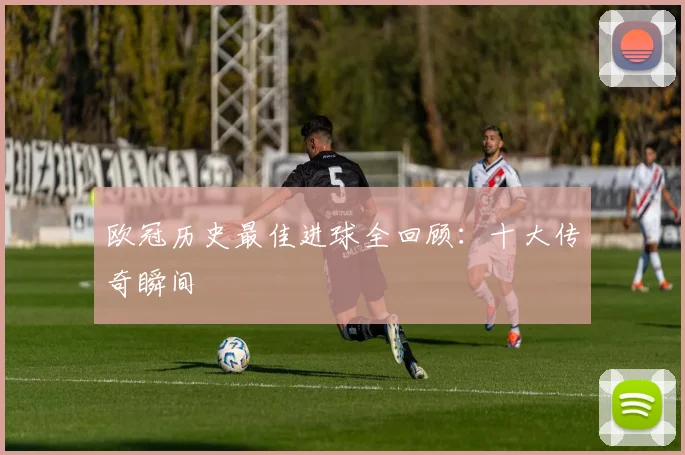 欧冠历史最佳进球全回顾:十大传奇瞬间