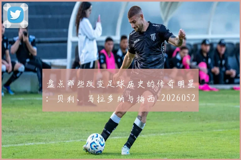 盘点那些改变足球历史的传奇明星:贝利、马拉多纳与梅西_20260523113557
