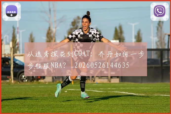 从选秀探花到GOAT：乔丹如何一步步征服NBA？_20260526144635